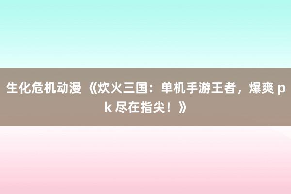 生化危机动漫 《炊火三国：单机手游王者，爆爽 pk 尽在指尖！》