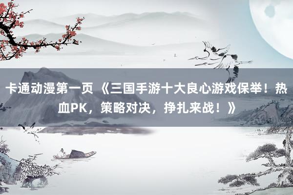 卡通动漫第一页 《三国手游十大良心游戏保举！热血PK，策略对决，挣扎来战！》