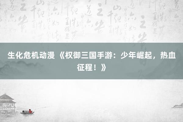 生化危机动漫 《权御三国手游：少年崛起，热血征程！》