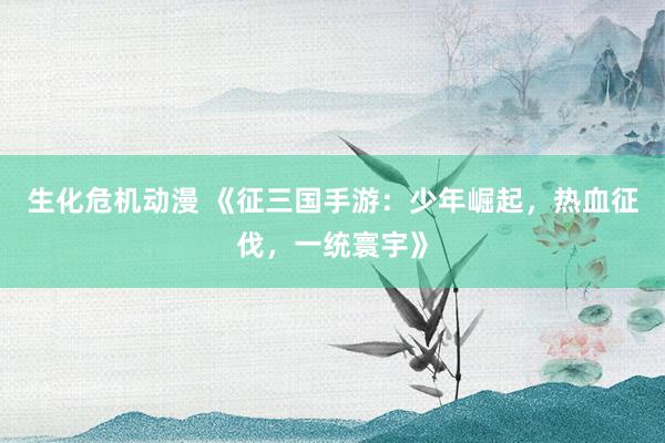 生化危机动漫 《征三国手游：少年崛起，热血征伐，一统寰宇》