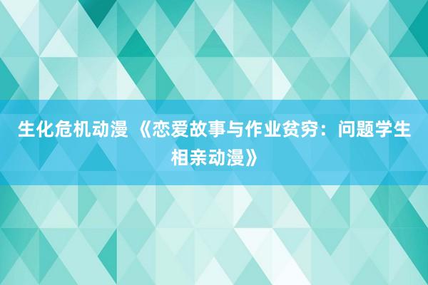 生化危机动漫 《恋爱故事与作业贫穷：问题学生相亲动漫》