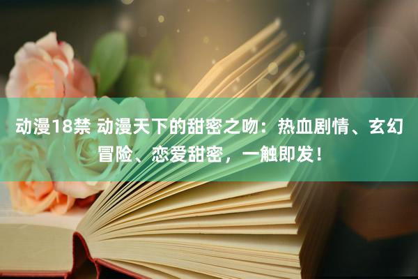 动漫18禁 动漫天下的甜密之吻：热血剧情、玄幻冒险、恋爱甜密，一触即发！